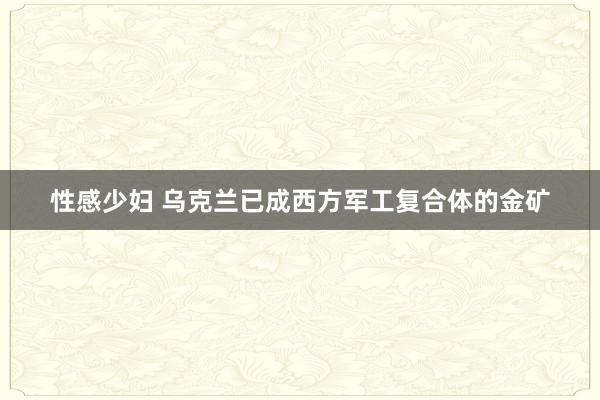 性感少妇 乌克兰已成西方军工复合体的金矿