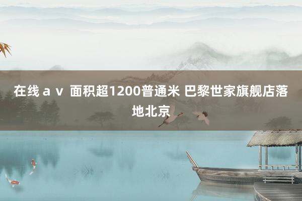 在线ａｖ 面积超1200普通米 巴黎世家旗舰店落地北京