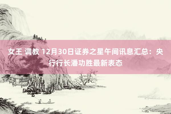 女王 调教 12月30日证券之星午间讯息汇总：央行行长潘功胜最新表态