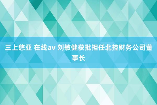三上悠亚 在线av 刘敏健获批担任北控财务公司董事长