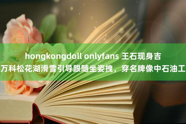 hongkongdoll onlyfans 王石现身吉林万科松花湖滑雪引导跟随坐姿拽，穿名牌像中石油工服
