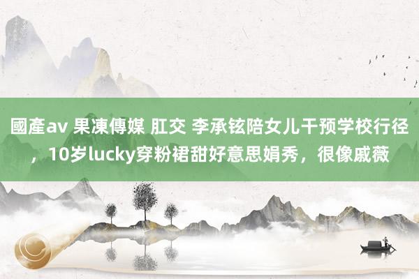 國產av 果凍傳媒 肛交 李承铉陪女儿干预学校行径，10岁lucky穿粉裙甜好意思娟秀，很像戚薇
