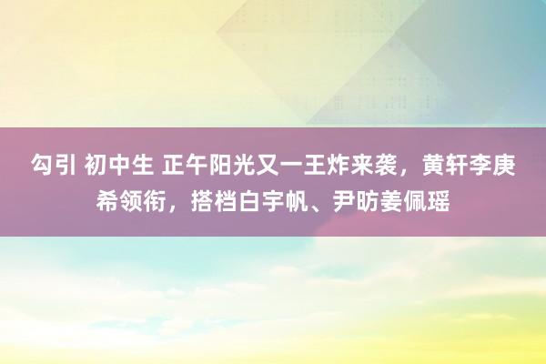 勾引 初中生 正午阳光又一王炸来袭，黄轩李庚希领衔，搭档白宇帆、尹昉姜佩瑶