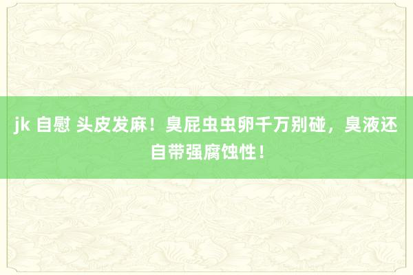 jk 自慰 头皮发麻！臭屁虫虫卵千万别碰，臭液还自带强腐蚀性！