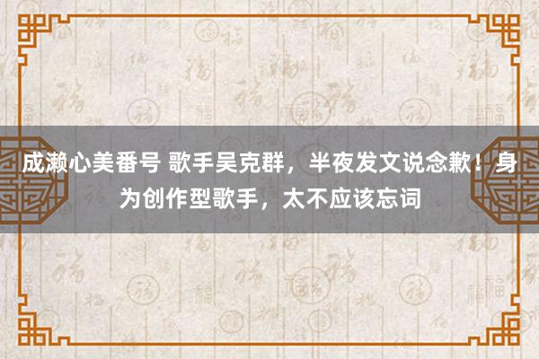 成濑心美番号 歌手吴克群，半夜发文说念歉！身为创作型歌手，太不应该忘词