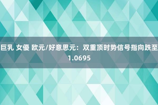 巨乳 女優 欧元/好意思元：双重顶时势信号指向跌至1.0695