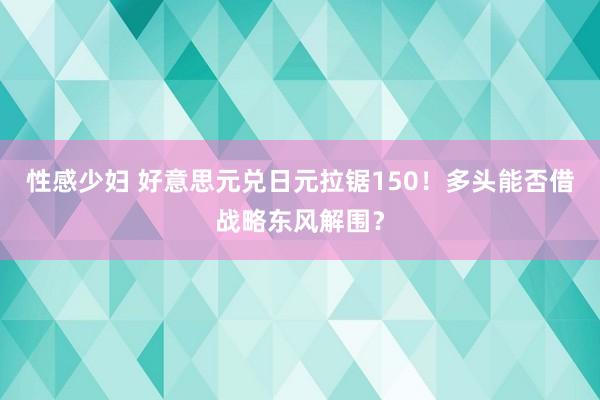 性感少妇 好意思元兑日元拉锯150！多头能否借战略东风解围？