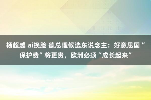 杨超越 ai换脸 德总理候选东说念主：好意思国“保护费”将更贵，欧洲必须“成长起来”
