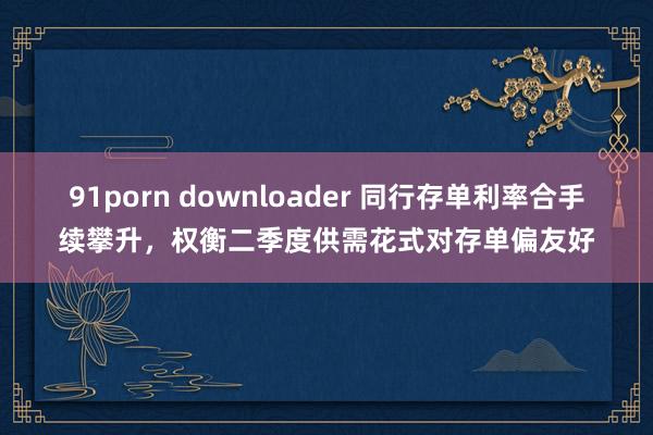 91porn downloader 同行存单利率合手续攀升，权衡二季度供需花式对存单偏友好