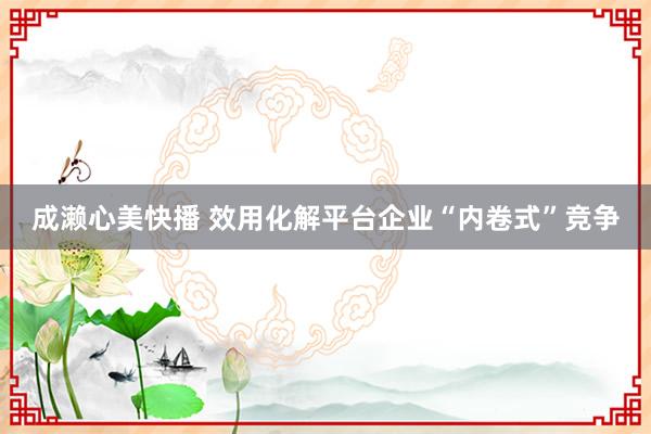 成濑心美快播 效用化解平台企业“内卷式”竞争