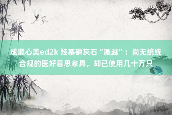 成濑心美ed2k 羟基磷灰石“激越”：尚无统统合规的医好意思家具，却已使用几十万只