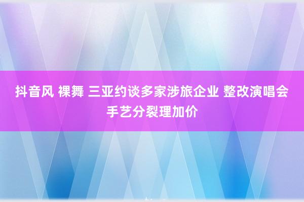 抖音风 裸舞 三亚约谈多家涉旅企业 整改演唱会手艺分裂理加价