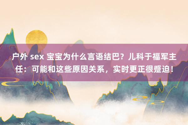 户外 sex 宝宝为什么言语结巴？儿科于福军主任：可能和这些原因关系，实时更正很蹙迫！