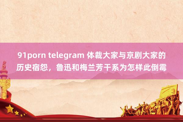 91porn telegram 体裁大家与京剧大家的历史宿怨，鲁迅和梅兰芳干系为怎样此倒霉
