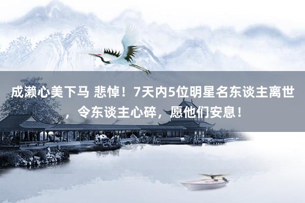 成濑心美下马 悲悼！7天内5位明星名东谈主离世，令东谈主心碎，愿他们安息！