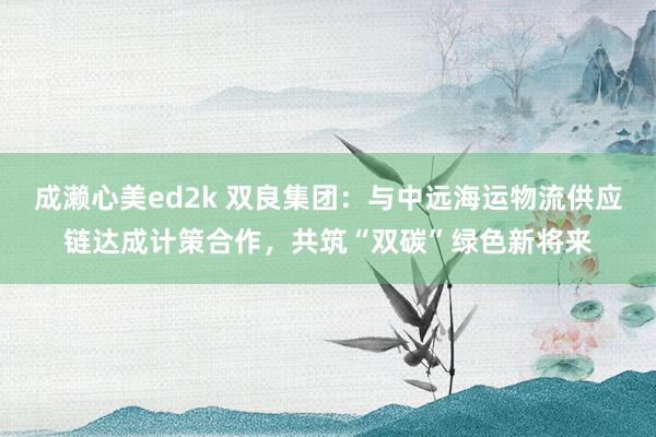 成濑心美ed2k 双良集团：与中远海运物流供应链达成计策合作，共筑“双碳”绿色新将来