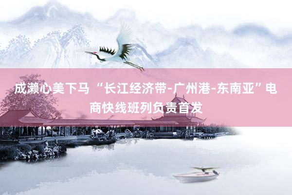 成濑心美下马 “长江经济带-广州港-东南亚”电商快线班列负责首发