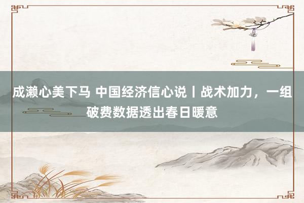 成濑心美下马 中国经济信心说丨战术加力，一组破费数据透出春日暖意