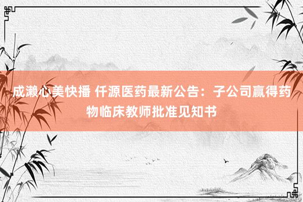 成濑心美快播 仟源医药最新公告：子公司赢得药物临床教师批准见知书