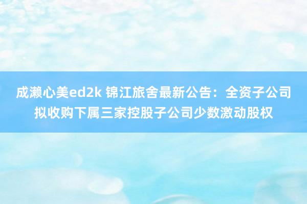 成濑心美ed2k 锦江旅舍最新公告：全资子公司拟收购下属三家控股子公司少数激动股权