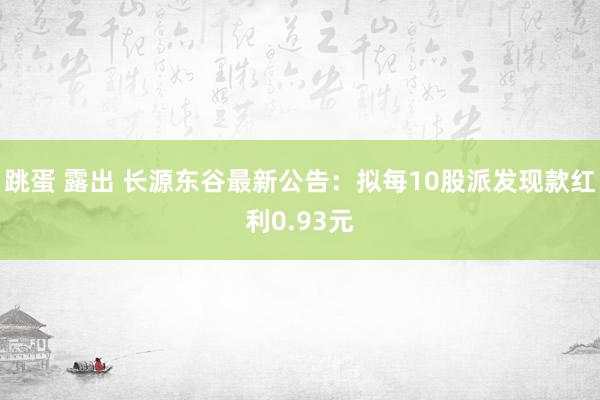 跳蛋 露出 长源东谷最新公告：拟每10股派发现款红利0.93元