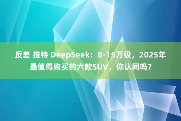 反差 推特 DeepSeek：8-15万级，2025年最值得购买的六款SUV，你认同吗？