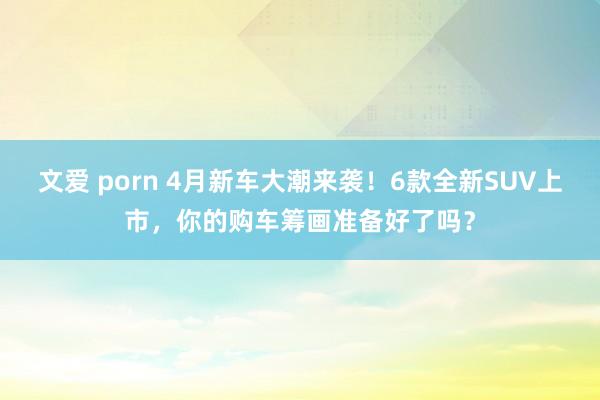 文爱 porn 4月新车大潮来袭！6款全新SUV上市，你的购车筹画准备好了吗？