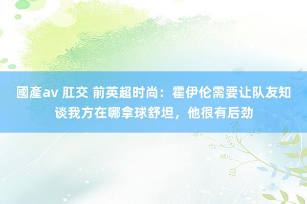 國產av 肛交 前英超时尚：霍伊伦需要让队友知谈我方在哪拿球舒坦，他很有后劲