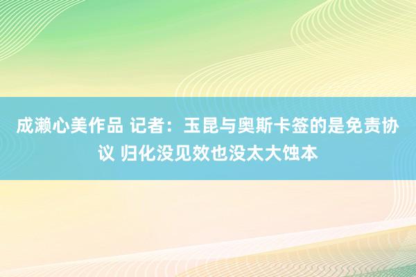 成濑心美作品 记者：玉昆与奥斯卡签的是免责协议 归化没见效也没太大蚀本