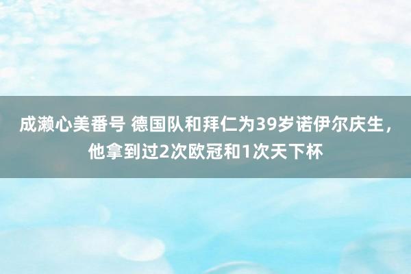 成濑心美番号 德国队和拜仁为39岁诺伊尔庆生，他拿到过2次欧冠和1次天下杯