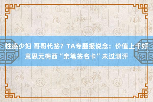 性感少妇 哥哥代签？TA专题报说念：价值上千好意思元梅西“亲笔签名卡”未过测评