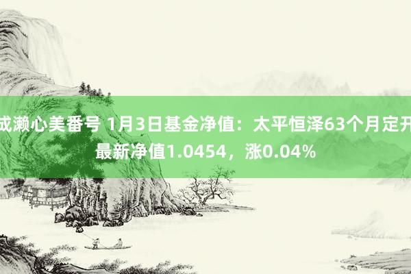 成濑心美番号 1月3日基金净值：太平恒泽63个月定开最新净值1.0454，涨0.04%