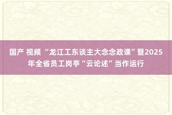 国产 视频 “龙江工东谈主大念念政课”暨2025年全省员工岗亭“云论述”当作运行