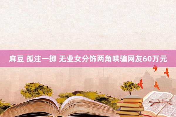 麻豆 孤注一掷 无业女分饰两角哄骗网友60万元