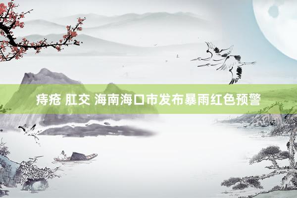 痔疮 肛交 海南海口市发布暴雨红色预警