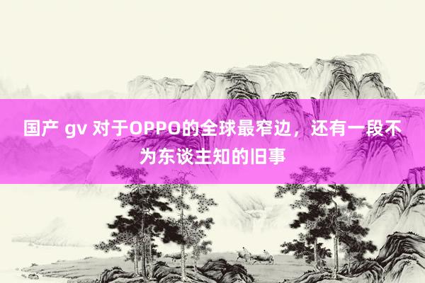 国产 gv 对于OPPO的全球最窄边，还有一段不为东谈主知的旧事