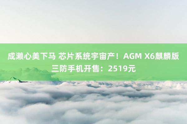 成濑心美下马 芯片系统宇宙产！AGM X6麒麟版三防手机开售：2519元