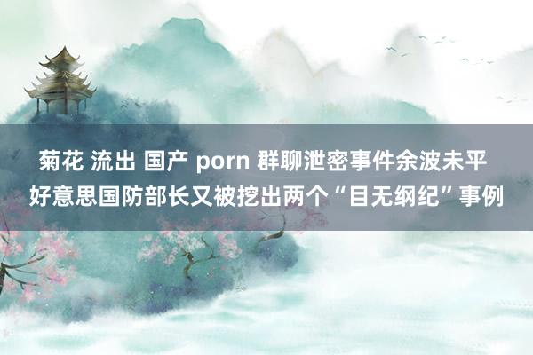 菊花 流出 国产 porn 群聊泄密事件余波未平 好意思国防部长又被挖出两个“目无纲纪”事例