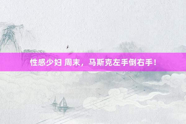 性感少妇 周末，马斯克左手倒右手！