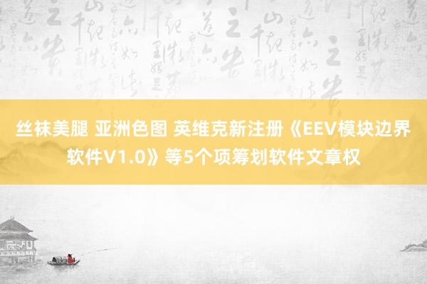 丝袜美腿 亚洲色图 英维克新注册《EEV模块边界软件V1.0》等5个项筹划软件文章权