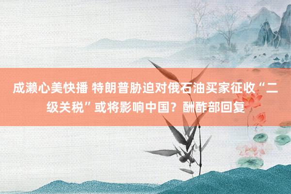 成濑心美快播 特朗普胁迫对俄石油买家征收“二级关税”或将影响中国？酬酢部回复