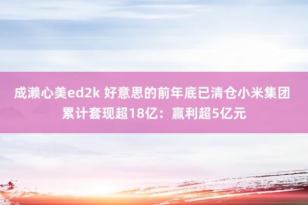 成濑心美ed2k 好意思的前年底已清仓小米集团 累计套现超18亿：赢利超5亿元