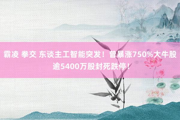 霸凌 拳交 东谈主工智能突发！曾暴涨750%大牛股 逾5400万股封死跌停！