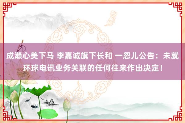 成濑心美下马 李嘉诚旗下长和 一忽儿公告：未就环球电讯业务关联的任何往来作出决定！