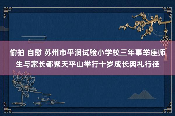 偷拍 自慰 苏州市平润试验小学校三年事举座师生与家长都聚天平山举行十岁成长典礼行径