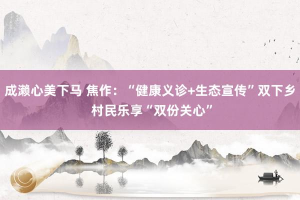成濑心美下马 焦作：“健康义诊+生态宣传”双下乡 村民乐享“双份关心”