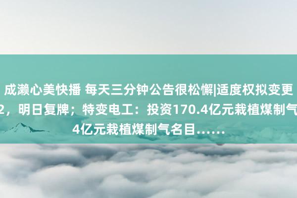 成濑心美快播 每天三分钟公告很松懈|适度权拟变更！001212，明日复牌；特变电工：投资170.4亿元栽植煤制气名目……
