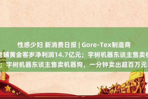 性感少妇 新消费日报 | Gore-Tex制造商回话含氟面料或致不孕；老铺黄金客岁净利润14.7亿元；宇树机器东谈主售卖机器狗，一分钟卖出超百万元……