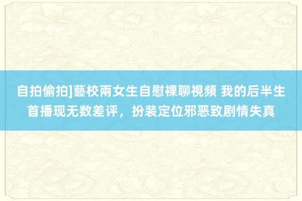 自拍偷拍]藝校兩女生自慰裸聊視頻 我的后半生首播现无数差评，扮装定位邪恶致剧情失真