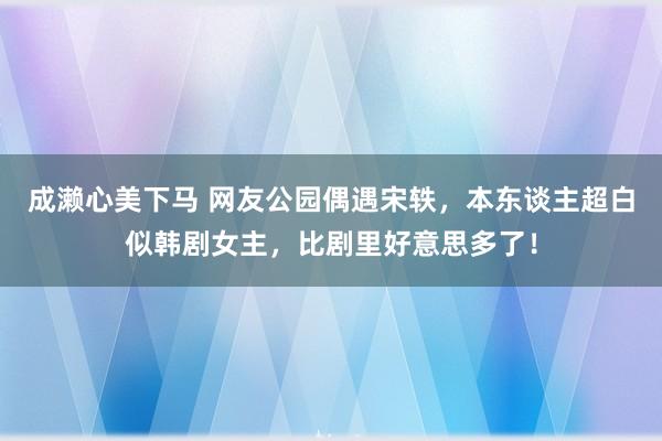 成濑心美下马 网友公园偶遇宋轶，本东谈主超白似韩剧女主，比剧里好意思多了！